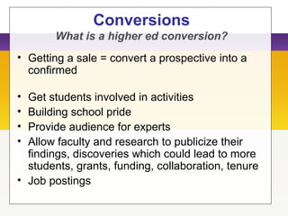 Conversions
What is a higher ed conversion?
• Getting a sale = convert a prospective into a
confirmed
• Get students involved in activities
• Building school pride
• Provide audience for experts
• Allow faculty and research to publicize their
findings, discoveries which could lead to more
students, grants, funding, collaboration, tenure
• Job postings
 