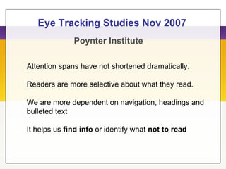 Poynter Institute
Eye Tracking Studies Nov 2007
Attention spans have not shortened dramatically.
Readers are more selective about what they read.
We are more dependent on navigation, headings and
bulleted text
It helps us find info or identify what not to read
 