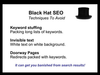 Black Hat SEO
Techniques To Avoid
Keyword stuffing
Packing long lists of keywords.
Invisible text
White text on white background.
Doorway Pages
Redirects packed with keywords.
It can get you banished from search results!
 