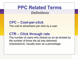 PPC Related Terms
Definitions
CPC – Cost-per-click
The cost to advertisers per click by a user.
CTR – Click through rate
The number of users who clicked on an ad divided by
the number of times the ad was delivered
(impressions). Usually seen as a percentage.
 