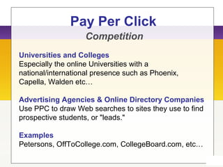 Pay Per Click
Competition
Universities and Colleges
Especially the online Universities with a
national/international presence such as Phoenix,
Capella, Walden etc…
Advertising Agencies & Online Directory Companies
Use PPC to draw Web searches to sites they use to find
prospective students, or "leads."
Examples
Petersons, OffToCollege.com, CollegeBoard.com, etc…
 