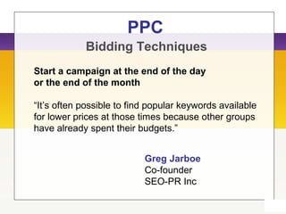 PPC
Bidding Techniques
Start a campaign at the end of the day
or the end of the month
“It’s often possible to find popular keywords available
for lower prices at those times because other groups
have already spent their budgets.”
Greg Jarboe
Co-founder
SEO-PR Inc
 