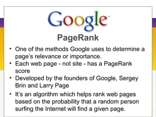 PageRank
• One of the methods Google uses to determine a
page’s relevance or importance.
• Each web page - not site - has a PageRank
score
• Developed by the founders of Google, Sergey
Brin and Larry Page
• It’s an algorithm which helps rank web pages
based on the probability that a random person
surfing the Internet will find a given page.
 