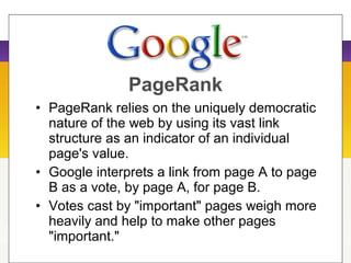 • PageRank relies on the uniquely democratic
nature of the web by using its vast link
structure as an indicator of an individual
page's value.
• Google interprets a link from page A to page
B as a vote, by page A, for page B.
• Votes cast by "important" pages weigh more
heavily and help to make other pages
"important."
PageRank
 