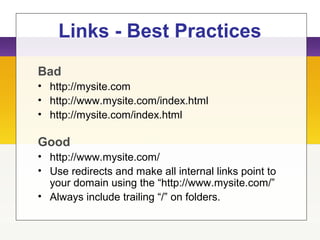 Links - Best Practices
Bad
• http://mysite.com
• http://www.mysite.com/index.html
• http://mysite.com/index.html
Good
• http://www.mysite.com/
• Use redirects and make all internal links point to
your domain using the “http://www.mysite.com/”
• Always include trailing “/” on folders.
 