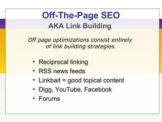 Off-The-Page SEO
AKA Link Building
• Reciprocal linking
• RSS news feeds
• Linkbait = good topical content
• Digg, YouTube, Facebook
• Forums
Off page optimizations consist entirely
of link building strategies.
 