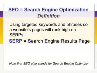 SEO = Search Engine Optimization
Using targeted keywords and phrases so
a website’s pages will rank high on
SERPs.
Note that SEO also stands for Search Engine Optimizer
SERP = Search Engine Results Page
Definition
 