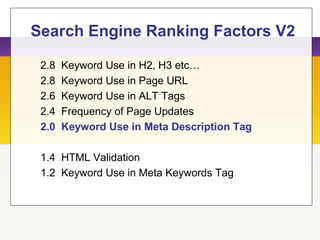 Search Engine Ranking Factors V2
2.8 Keyword Use in H2, H3 etc…
2.8 Keyword Use in Page URL
2.6 Keyword Use in ALT Tags
2.4 Frequency of Page Updates
2.0 Keyword Use in Meta Description Tag
1.4 HTML Validation
1.2 Keyword Use in Meta Keywords Tag
 
