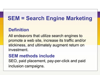 SEM = Search Engine Marketing
Definition
All endeavors that utilize search engines to
promote a web site, increase its traffic and/or
stickiness, and ultimately augment return on
investment.
SEM methods include
SEO, paid placement, pay-per-click and paid
inclusion campaigns.
 