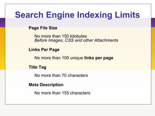Search Engine Indexing Limits
Page File Size
No more than 150 kilobytes
Before Images, CSS and other Attachments
Links Per Page
No more than 100 unique links per page
Title Tag
No more than 70 characters
Meta Description
No more than 155 characters
 
