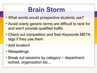 Brain Storm
• What words would prospective students use?
• Avoid overly generic terms are difficult to rank for
and won't provide qualified traffic
• Check out competition and their Keywords META
tags if they use them
• Add location!
• Misspellings
• Break out sessions by category – department,
school, organization etc…
 