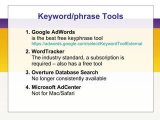 Keyword/phrase Tools
1. Google AdWords
is the best free keyphrase tool
https://adwords.google.com/select/KeywordToolExternal
2. WordTracker
The industry standard, a subscription is
required – also has a free tool
3. Overture Database Search
No longer consistently available
4. Microsoft AdCenter
Not for Mac/Safari
 