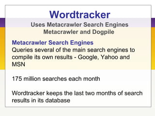 Wordtracker
Metacrawler Search Engines
Queries several of the main search engines to
compile its own results - Google, Yahoo and
MSN
175 million searches each month
Wordtracker keeps the last two months of search
results in its database
Uses Metacrawler Search Engines
Metacrawler and Dogpile
 