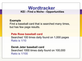 Wordtracker
Example
Find a baseball card that is searched many times,
but has few page results.
KEI - Find a Niche - Opportunities
Pete Rose baseball card
Searched 100 times daily found on 1,000 pages
Ratio is 1/10
Derek Jeter baseball card
Searched 1000 times daily found on 100,000
Ratio is 1/100
 