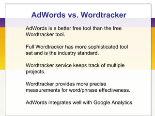 AdWords vs. Wordtracker
AdWords is a better free tool than the free
Wordtracker tool.
Full Wordtracker has more sophisticated tool
set and is the industry standard.
Wordtracker service keeps track of multiple
projects.
Wordtracker provides more precise
measurements for word/phrase effectiveness.
AdWords integrates well with Google Analytics.
 