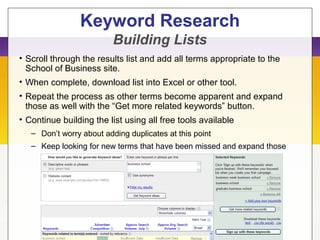 Keyword Research
Building Lists
• Scroll through the results list and add all terms appropriate to the
School of Business site.
• When complete, download list into Excel or other tool.
• Repeat the process as other terms become apparent and expand
those as well with the “Get more related keywords” button.
• Continue building the list using all free tools available
– Don’t worry about adding duplicates at this point
– Keep looking for new terms that have been missed and expand those
 