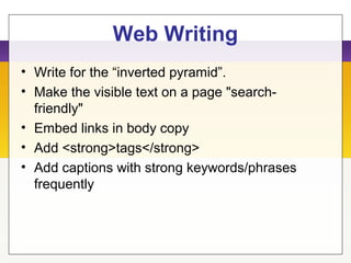 Web Writing
• Write for the “inverted pyramid”.
• Make the visible text on a page "search-
friendly"
• Embed links in body copy
• Add <strong>tags</strong>
• Add captions with strong keywords/phrases
frequently
 