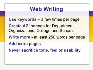 Web Writing
Use keywords – a few times per page
Create AZ indexes for Department,
Organizations, College and Schools
Write more - at least 250 words per page
Add extra pages
Never sacrifice tone, feel or usability
 