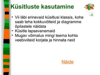 Küsitluste kasutamine
• Vii läbi erinevaid küsitlusi klassis, kohe
saab teha kokkuvõtteid ja diagramme
õpilastele näidata
• Küsitle lapsevanemaid
• Mugav võimalus mingi teema kohta
veebiviiteid korjata ja hinnata neid
Näide
 