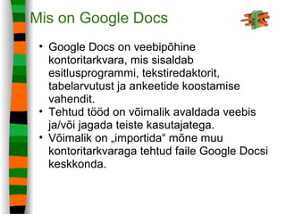 Mis on Google Docs
• Google Docs on veebipõhine
kontoritarkvara, mis sisaldab
esitlusprogrammi, tekstiredaktorit,
tabelarvutust ja ankeetide koostamise
vahendit.
• Tehtud tööd on võimalik avaldada veebis
ja/või jagada teiste kasutajatega.
• Võimalik on „importida“ mõne muu
kontoritarkvaraga tehtud faile Google Docsi
keskkonda.
 