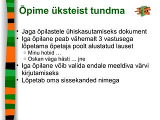 Õpime üksteist tundma
• Jaga õpilastele ühiskasutamiseks dokument
• Iga õpilane peab vähemalt 3 vastusega
lõpetama õpetaja poolt alustatud lauset
o Minu hobid …
o Oskan väga hästi … jne
• Iga õpilane võib valida endale meeldiva värvi
kirjutamiseks
• Lõpetab oma sissekanded nimega
 