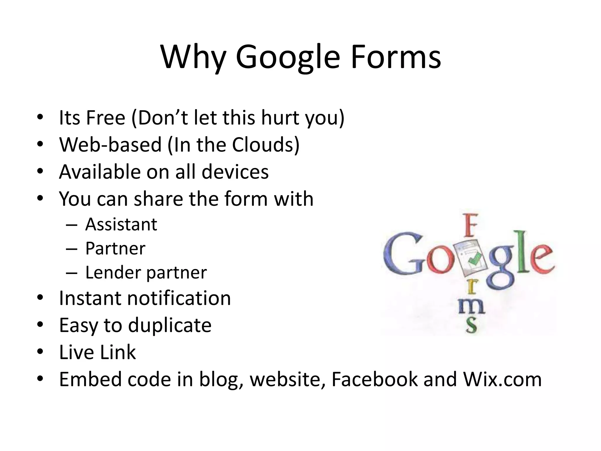 Why Google Forms
• Its Free (Don’t let this hurt you)
• Web-based (In the Clouds)
• Available on all devices
• You can share the form with
– Assistant
– Partner
– Lender partner
• Instant notification
• Easy to duplicate
• Live Link
• Embed code in blog, website, Facebook and Wix.com
 