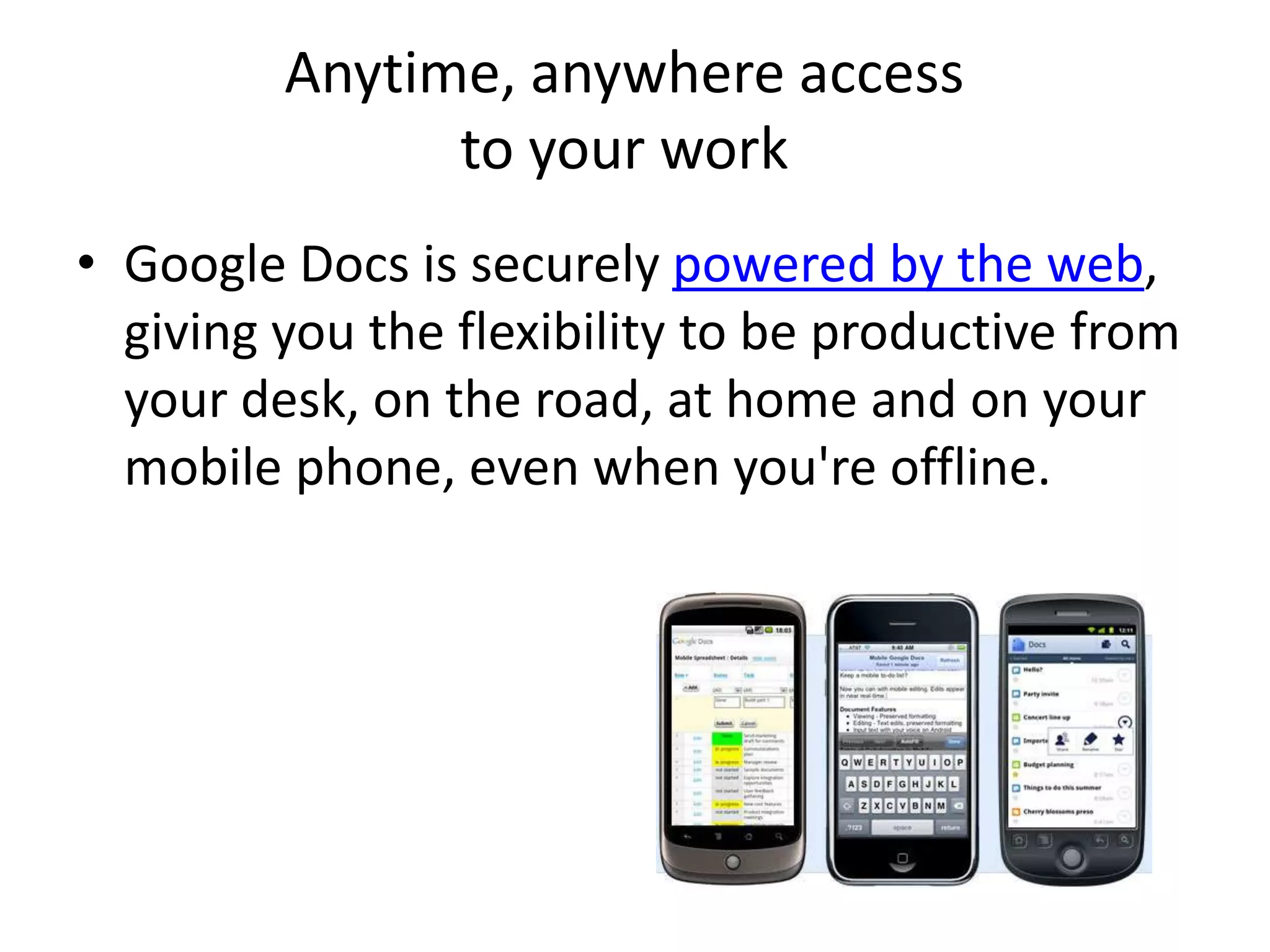 Anytime, anywhere access
to your work
• Google Docs is securely powered by the web,
giving you the flexibility to be productive from
your desk, on the road, at home and on your
mobile phone, even when you're offline.
 