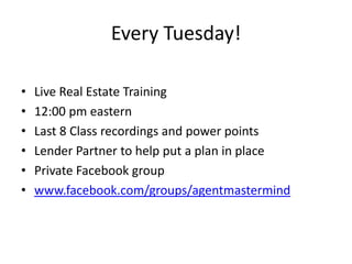 Every Tuesday!
• Live Real Estate Training
• 12:00 pm eastern
• Last 8 Class recordings and power points
• Lender Partner to help put a plan in place
• Private Facebook group
• www.facebook.com/groups/agentmastermind
 