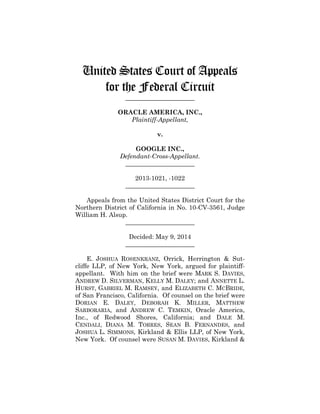 United States Court of Appeals
for the Federal Circuit
______________________
ORACLE AMERICA, INC.,
Plaintiff-Appellant,
v.
GOOGLE INC.,
Defendant-Cross-Appellant.
______________________
2013-1021, -1022
______________________
Appeals from the United States District Court for the
Northern District of California in No. 10-CV-3561, Judge
William H. Alsup.
______________________
Decided: May 9, 2014
______________________
E. JOSHUA ROSENKRANZ, Orrick, Herrington & Sut-
cliffe LLP, of New York, New York, argued for plaintiff-
appellant. With him on the brief were MARK S. DAVIES,
ANDREW D. SILVERMAN, KELLY M. DALEY; and ANNETTE L.
HURST, GABRIEL M. RAMSEY, and ELIZABETH C. MCBRIDE,
of San Francisco, California. Of counsel on the brief were
DORIAN E. DALEY, DEBORAH K. MILLER, MATTHEW
SARBORARIA, and ANDREW C. TEMKIN, Oracle America,
Inc., of Redwood Shores, California; and DALE M.
CENDALI, DIANA M. TORRES, SEAN B. FERNANDES, and
JOSHUA L. SIMMONS, Kirkland & Ellis LLP, of New York,
New York. Of counsel were SUSAN M. DAVIES, Kirkland &
 