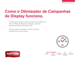 Otimize sua campanha.
• O Otimizador explora novos inventários em milhões de
sites na Rede de Display do Google, avaliando
dezenas de fatores em tempo real
• Propicia mais conversões no CPA (custo por
aquisição) que você deseja
Como o Otimizador de Campanhas
de Display funciona.
O quê? Como
funciona
Vantagens Estudo
de caso
Conclusão
 