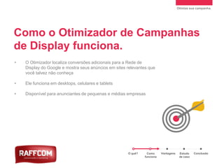 Otimize sua campanha.
Como o Otimizador de Campanhas
de Display funciona.
• O Otimizador localiza conversões adicionais para a Rede de
Display do Google e mostra seus anúncios em sites relevantes que
você talvez não conheça
• Ele funciona em desktops, celulares e tablets
• Disponível para anunciantes de pequenas e médias empresas
O quê? Como
funciona
Vantagens Estudo
de caso
Conclusão
 