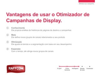 Otimize sua campanha.
① Conhecimento
Ele propicia análise de históricos de páginas de destino e campanhas
② Meta
Ele define novos grupos de canais relacionados a seu produto
③ Otimização
Ele ajusta os lances e a segmentação com base em seu desempenho
④ Expansão
Com o tempo, ele atinge novos grupos de canais
Vantagens de usar o Otimizador de
Campanhas de Display.
O quê? Como
funciona
Vantagens Estudo
de caso
Conclusão
 
