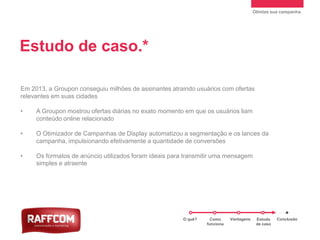 Otimize sua campanha.
Em 2013, a Groupon conseguiu milhões de assinantes atraindo usuários com ofertas
relevantes em suas cidades
• A Groupon mostrou ofertas diárias no exato momento em que os usuários liam
conteúdo online relacionado
• O Otimizador de Campanhas de Display automatizou a segmentação e os lances da
campanha, impulsionando efetivamente a quantidade de conversões
• Os formatos de anúncio utilizados foram ideais para transmitir uma mensagem
simples e atraente
Estudo de caso.*
*Fonte: dados internos do Google. Última atualização: julho de 2012.
O quê? Como
funciona
Vantagens Estudo
de caso
Conclusão
 