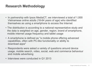 Research Methodology
•  In partnership with Ipsos MediaCT, we interviewed a total of 1,000
Vietnamese online adults (18-64 years of age) who identified
themselves as using a smartphone to access the Internet
•  The distribution is according to a national representative study and
the data is weighted on age, gender, region, brand of smartphone,
mobile internet usage frequency and tablet usage
•  A smartphone is defined as "a mobile phone offering advanced
capabilities, often with PC-like functionality or ability to
download apps"
•  Respondents were asked a variety of questions around device
usage, mobile search, video, social, web and commerce behaviour
and mobile advertising
•  Interviews were conducted in Q1 2013
Google Confidential and Proprietary

37

 