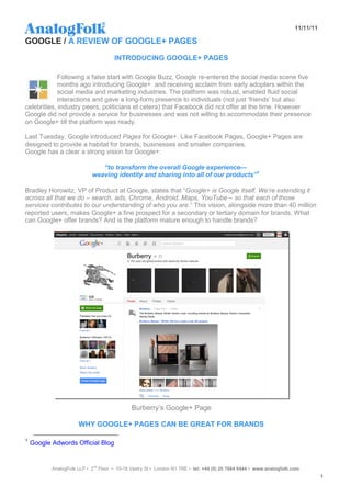 11/11/11

GOOGLE / A REVIEW OF GOOGLE+ PAGES
                                      INTRODUCING GOOGLE+ PAGES

            Following a false start with Google Buzz, Google re-entered the social media scene five
            months ago introducing Google+ and receiving acclaim from early adopters within the
            social media and marketing industries. The platform was robust, enabled fluid social
            interactions and gave a long-form presence to individuals (not just „friends‟ but also
celebrities, industry peers, politicians et cetera) that Facebook did not offer at the time. However
Google did not provide a service for businesses and was not willing to accommodate their presence
on Google+ till the platform was ready.

Last Tuesday, Google introduced Pages for Google+. Like Facebook Pages, Google+ Pages are
designed to provide a habitat for brands, businesses and smaller companies.
Google has a clear a strong vision for Google+:

                               “to transform the overall Google experience—
                            weaving identity and sharing into all of our products”1

Bradley Horowitz, VP of Product at Google, states that “Google+ is Google itself. We’re extending it
across all that we do – search, ads, Chrome, Android, Maps, YouTube – so that each of those
services contributes to our understanding of who you are.” This vision, alongside more than 40 million
reported users, makes Google+ a fine prospect for a secondary or tertiary domain for brands. What
can Google+ offer brands? And is the platform mature enough to handle brands?




                                              Burberry‟s Google+ Page

                      WHY GOOGLE+ PAGES CAN BE GREAT FOR BRANDS

1
    Google Adwords Official Blog


           AnalogFolk LLP • 2nd Floor • 10-18 Vestry St • London N1 7RE • tel: +44 (0) 20 7684 8444 • www.analogfolk.com
                                                                                                                                 1
 