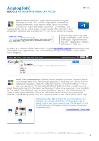 11/11/11

GOOGLE / A REVIEW OF GOOGLE+ PAGES


           Search: Not surprisingly for Google, Search provides the biggest
           advantage to brands. As a platform Google+ goes far beyond the
           traditional realms of a social network. Users signed into Google+
           experience an augmented Google experience – Google Plus – that
“weaves identity into” the search engine. A user‟s results will be informed by their
social graph with social recommendations (+1‟s) from friends appearing in results.

                                                                                 Despite being live for only a few
                                                                                 days searching for Toyota returns
                                                                                 the Google+ page in the top ten
                                                                                 hits. The Facebook page appears
                                                                                 at the base of Page two.

By adding a „+‟ character before a search term, Google‟s instant search results will immediately show
the Google+ brand page meaning users can click directly through to the page and bypass search
results altogether.




           Power of Recommendations: Before Facebook seeded Like buttons beyond its domain,
           consumers paid little to no attention to the popularity of a site they were visiting. Branded
           websites rarely featured hit counts. As far as consumers were concerned the Toyota site
           was where you found information about the brand. But the web has evolved to become
social. Toyota‟s site may offer information, but does what if not as many people have recommended it
as Ford‟s site? The social web is ruled by recommendation - „Likes‟ and „+1s‟. Understanding the
power of social recommendations, Google will be following Facebook by adding a quantitative
measure to each Page by accumulating +1‟s created on a brand‟s site, search results, ads or Page.

                                          “Consumers will be able to see all the recommendations your
                                          business has received, whether they are looking at an ad, a
                                          search result or your page, meaning your +1’s will reach not only
                                          the 40 million users of Google+, but all the people who come to
                                          Google every day.“
                                                                                Google Adwords Official Blog




         AnalogFolk LLP • 2nd Floor • 10-18 Vestry St • London N1 7RE • tel: +44 (0) 20 7684 8444 • www.analogfolk.com
                                                                                                                               2
 