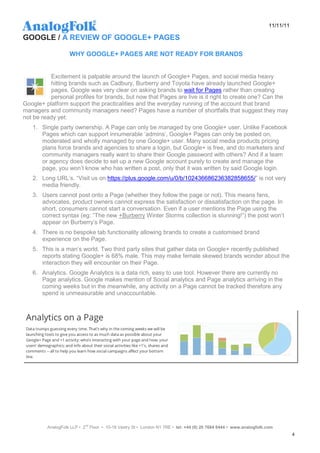 11/11/11

GOOGLE / A REVIEW OF GOOGLE+ PAGES

                   WHY GOOGLE+ PAGES ARE NOT READY FOR BRANDS


          Excitement is palpable around the launch of Google+ Pages, and social media heavy
          hitting brands such as Cadbury, Burberry and Toyota have already launched Google+
          pages. Google was very clear on asking brands to wait for Pages rather than creating
          personal profiles for brands, but now that Pages are live is it right to create one? Can the
Google+ platform support the practicalities and the everyday running of the account that brand
managers and community managers need? Pages have a number of shortfalls that suggest they may
not be ready yet:
   1. Single party ownership. A Page can only be managed by one Google+ user. Unlike Facebook
      Pages which can support innumerable „admins‟, Google+ Pages can only be posted on,
      moderated and wholly managed by one Google+ user. Many social media products pricing
      plans force brands and agencies to share a login, but Google+ is free, and do marketers and
      community managers really want to share their Google password with others? And if a team
      or agency does decide to set up a new Google account purely to create and manage the
      page, you won‟t know who has written a post, only that it was written by said Google login.
   2. Long URL‟s. “Visit us on https://plus.google.com/u/0/b/102436686236382858655/” is not very
      media friendly.
   3. Users cannot post onto a Page (whether they follow the page or not). This means fans,
      advocates, product owners cannot express the satisfaction or dissatisfaction on the page. In
      short, consumers cannot start a conversation. Even if a user mentions the Page using the
      correct syntax (eg: “The new +Burberry Winter Storms collection is stunning!”) the post won‟t
      appear on Burberry‟s Page.
   4. There is no bespoke tab functionality allowing brands to create a customised brand
      experience on the Page.
   5. This is a man‟s world. Two third party sites that gather data on Google+ recently published
      reports stating Google+ is 68% male. This may make female skewed brands wonder about the
      interaction they will encounter on their Page.
   6. Analytics. Google Analytics is a data rich, easy to use tool. However there are currently no
      Page analytics. Google makes mention of Social analytics and Page analytics arriving in the
      coming weeks but in the meanwhile, any activity on a Page cannot be tracked therefore any
      spend is unmeasurable and unaccountable.




         AnalogFolk LLP • 2nd Floor • 10-18 Vestry St • London N1 7RE • tel: +44 (0) 20 7684 8444 • www.analogfolk.com
                                                                                                                               4
 