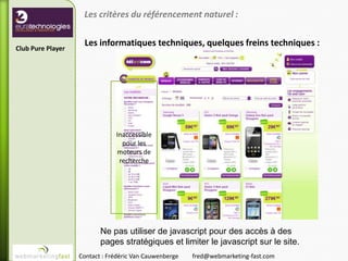 Les critères du référencement naturel :

                    Les informatiques techniques, quelques freins techniques :
Club Pure Player




                               Inaccessible
                                 pour les
                               moteurs de
                                recherche




                          Ne pas utiliser de javascript pour des accès à des
                          pages stratégiques et limiter le javascript sur le site.
                   Contact : Frédéric Van Cauwenberge   fred@webmarketing-fast.com
 