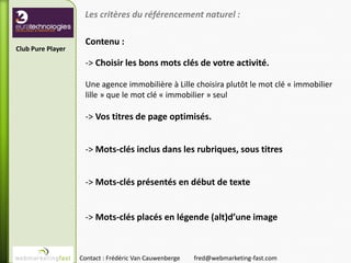 Les critères du référencement naturel :

                    Contenu :
Club Pure Player

                    -> Choisir les bons mots clés de votre activité.

                    Une agence immobilière à Lille choisira plutôt le mot clé « immobilier
                    lille » que le mot clé « immobilier » seul

                    -> Vos titres de page optimisés.


                    -> Mots-clés inclus dans les rubriques, sous titres


                    -> Mots-clés présentés en début de texte


                    -> Mots-clés placés en légende (alt)d’une image



                   Contact : Frédéric Van Cauwenberge   fred@webmarketing-fast.com
 
