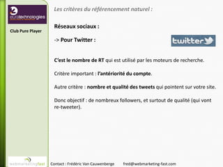 Les critères du référencement naturel :

                    Réseaux sociaux :
Club Pure Player

                    -> Pour Twitter :


                    C’est le nombre de RT qui est utilisé par les moteurs de recherche.

                    Critère important : l’antériorité du compte.

                    Autre critère : nombre et qualité des tweets qui pointent sur votre site.

                    Donc objectif : de nombreux followers, et surtout de qualité (qui vont
                    re-tweeter).




                   Contact : Frédéric Van Cauwenberge   fred@webmarketing-fast.com
 