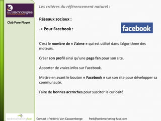 Les critères du référencement naturel :

                    Réseaux sociaux :
Club Pure Player

                    -> Pour Facebook :


                    C’est le nombre de « J’aime » qui est utilisé dans l’algorithme des
                    moteurs.

                    Créer son profil ainsi qu’une page fan pour son site.

                    Apporter de vraies infos sur Facebook.

                    Mettre en avant le bouton « Facebook » sur son site pour développer sa
                    communauté.

                    Faire de bonnes accroches pour susciter la curiosité.




                   Contact : Frédéric Van Cauwenberge   fred@webmarketing-fast.com
 
