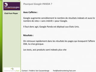 Pourquoi Google PANDA ?


Club Pure Player    Avec Caffeine :

                    Google augmente sensiblement le nombre de résultats indexés et aussi le
                    nombre de sites « sans intérêt » pour Google.

                    Il faut donc agir, Google Panda est déployé aux Etats Unis.


                    Résultats :

                    On retrouve rapidement dans les résultats les pages qui évoquent l’affaire
                    DSK, la crise grecque.

                    Les tests, avis produits sont indexés plus vite




                   Contact : Frédéric Van Cauwenberge   fred@webmarketing-fast.com
 