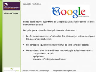 Google PANDA :


Club Pure Player



                    Panda est le nouvel algorithme de Google qui vise à lutter contre les sites
                    de mauvaise qualité.

                    Les principaux types de sites spécialement ciblés sont :

                    • Les fermes de contenus, c’est-à-dire les sites conçus uniquement pour
                      les moteurs de recherche.

                    • Les scrappers (qui copient les contenus de tiers sans leur accord)

                    • De nombreux sites intermédiaires (entre Google et les internautes) :
                           comparateurs de prix
                           agrégateurs
                           annuaires d'entreprises ou locaux.



                   Contact : Frédéric Van Cauwenberge   fred@webmarketing-fast.com
 