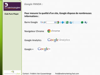 Google PANDA :


Club Pure Player     Pour mesurer la qualité d’un site, Google dispose de nombreuses
                     informations :

                     Barre Google


                     Navigateur Chrome


                     Google Analytics


                     Google +




                   Contact : Frédéric Van Cauwenberge   fred@webmarketing-fast.com
 