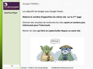 Google PANDA :

                    Les objectifs de Google avec Google Panda :
Club Pure Player

                    Réduire le nombre d’apparition du même site sur la 1ère page

                    Eliminer des résultats de recherche les sites ayant un contenu peu
                    intéressant pour l’internaute

                    Retirer les sites qui font un copier/coller depuis un autre site




                   Contact : Frédéric Van Cauwenberge   fred@webmarketing-fast.com
 