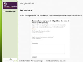 Google PANDA :


Club Pure Player
                    Les perdants :

                    Il est aussi possible de laisser des commentaires si votre site est déclassé




                   Contact : Frédéric Van Cauwenberge   fred@webmarketing-fast.com
 