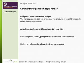 Google PANDA :

                    Comment tirer parti de Google Panda?
Club Pure Player

                    Rédiger et avoir un contenu unique.
                    Vos fiches produits doivent présenter vos produits et se différencier de
                    celles de vos concurrents.


                    Actualiser régulièrement le contenu de votre site.


                    Faire réagir vos clients/prospects sous forme de commentaires…


                    Limiter les informations fournies à vos partenaires.




                   Contact : Frédéric Van Cauwenberge   fred@webmarketing-fast.com
 