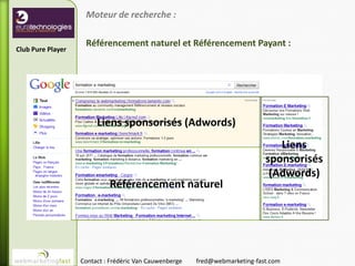 Moteur de recherche :

                    Référencement naturel et Référencement Payant :
Club Pure Player




                        Liens sponsorisés (Adwords)
                                                                                Liens
                                                                             sponsorisés
                                                                              (Adwords)
                            Référencement naturel




                   Contact : Frédéric Van Cauwenberge   fred@webmarketing-fast.com
 