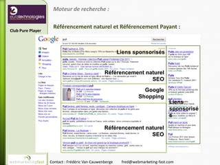 Moteur de recherche :

                    Référencement naturel et Référencement Payant :
Club Pure Player



                                                        Liens sponsorisés


                                                Référencement naturel
                                                                SEO
                                                                   Google
                                                                 Shopping
                                                                                Liens
                                                                                sponsorisé
                                                                                s

                                                Référencement naturel
                                                                SEO



                   Contact : Frédéric Van Cauwenberge    fred@webmarketing-fast.com
 