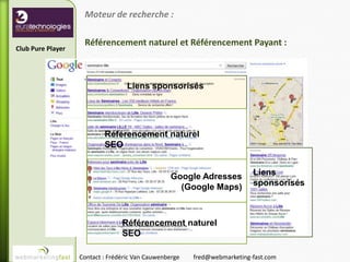 Moteur de recherche :

                    Référencement naturel et Référencement Payant :
Club Pure Player




                                   Liens sponsorisés




                           Référencement naturel
                           SEO


                                                 Google Adresses          Liens
                                                   (Google Maps)          sponsorisés



                                 Référencement naturel
                                 SEO

                   Contact : Frédéric Van Cauwenberge   fred@webmarketing-fast.com
 
